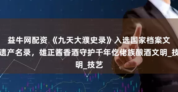 益牛网配资 《九天大濮史录》入选国家档案文献遗产名录，雄正酱香酒守护千年仡佬族酿酒文明_技艺
