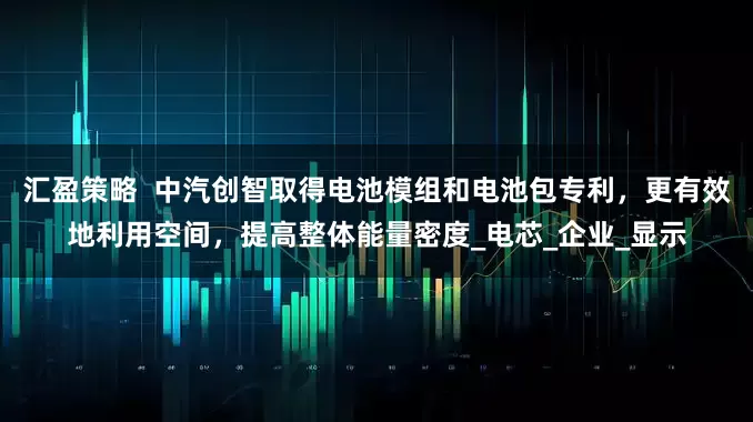 汇盈策略  中汽创智取得电池模组和电池包专利，更有效地利用空间，提高整体能量密度_电芯_企业_显示
