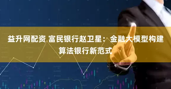 益升网配资 富民银行赵卫星：金融大模型构建算法银行新范式