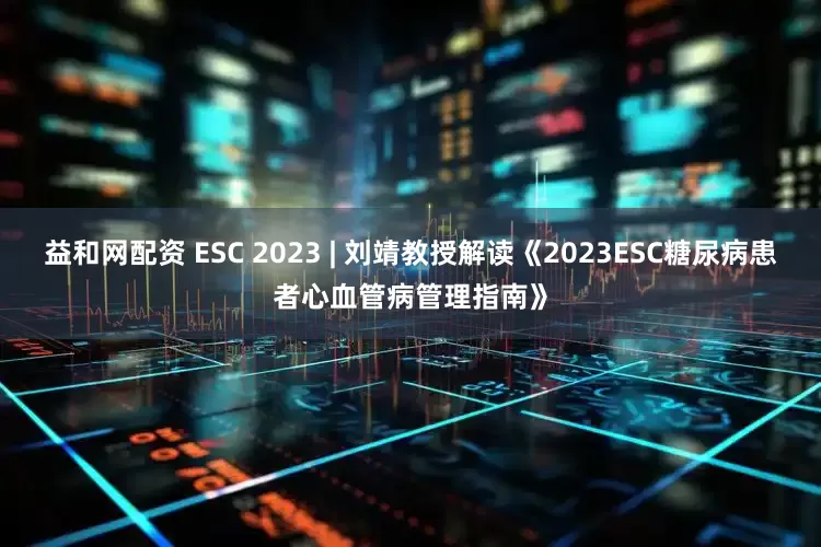 益和网配资 ESC 2023 | 刘靖教授解读《2023ESC糖尿病患者心血管病管理指南》