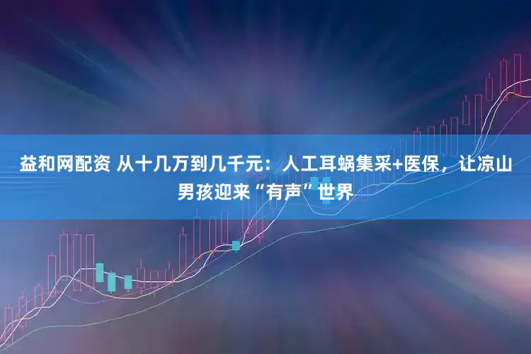 益和网配资 从十几万到几千元：人工耳蜗集采+医保，让凉山男孩迎来“有声”世界