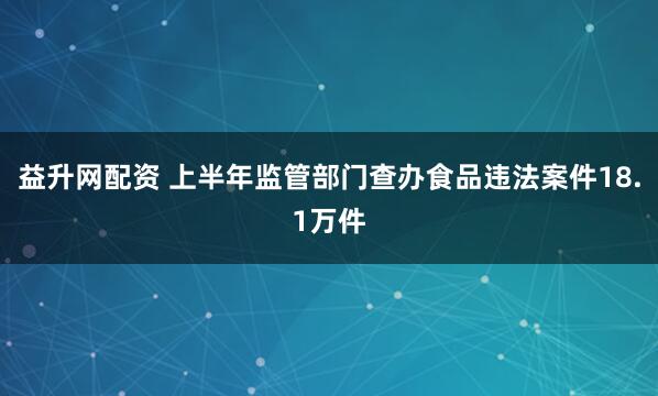 益升网配资 上半年监管部门查办食品违法案件18.1万件