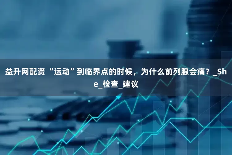 益升网配资 “运动”到临界点的时候，为什么前列腺会痛？_She_检查_建议