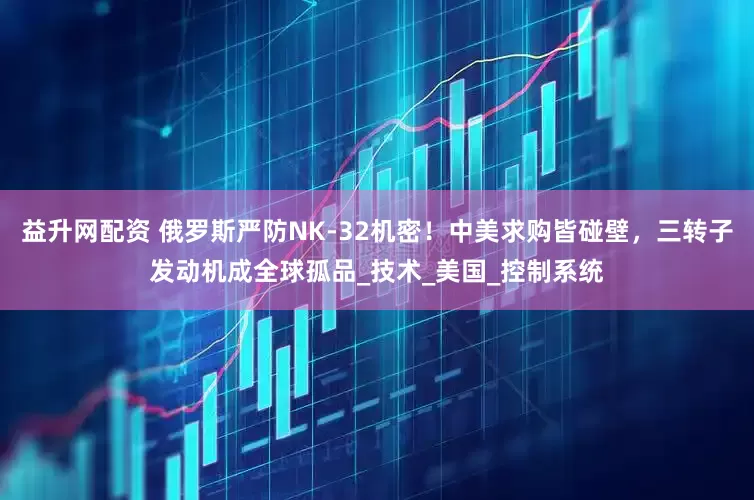 益升网配资 俄罗斯严防NK-32机密！中美求购皆碰壁，三转子发动机成全球孤品_技术_美国_控制系统
