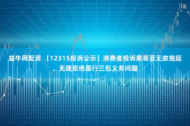 益牛网配资 【12315投诉公示】消费者投诉索菲亚无故拖延、无理拒绝履行三包义务问题