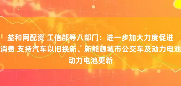 益和网配资 工信部等八部门：进一步加大力度促进汽车消费 支持汽车以旧换新、新能源城市公交车及动力电池更新